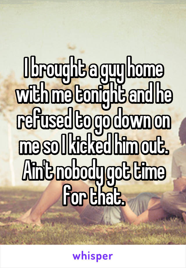 I brought a guy home with me tonight and he refused to go down on me so I kicked him out.
Ain't nobody got time for that.