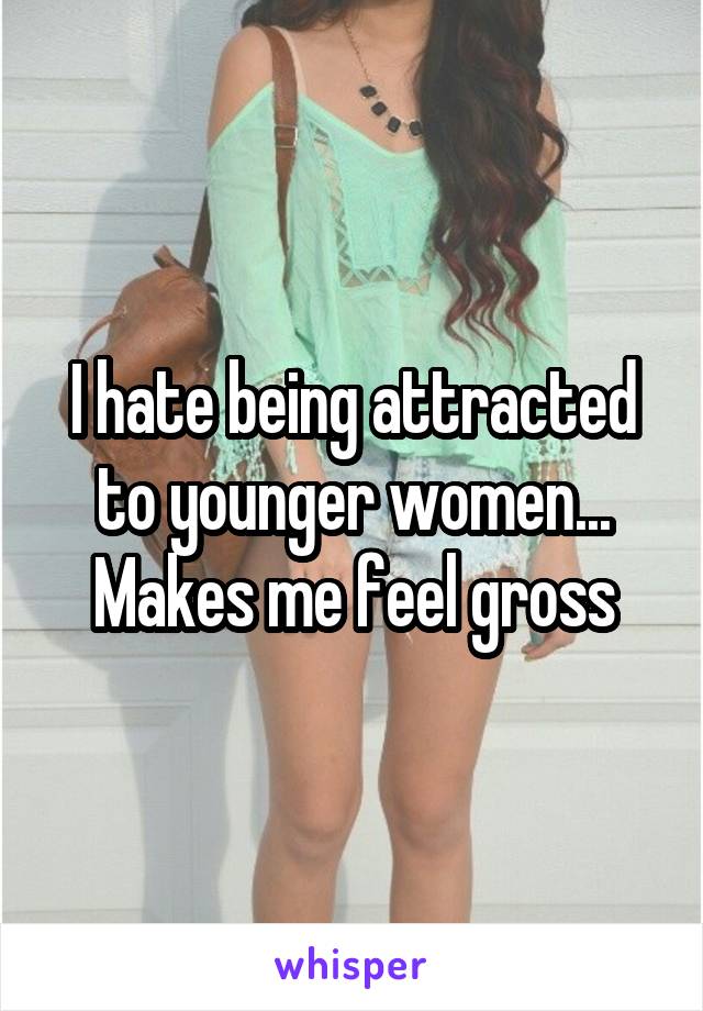 I hate being attracted to younger women... Makes me feel gross