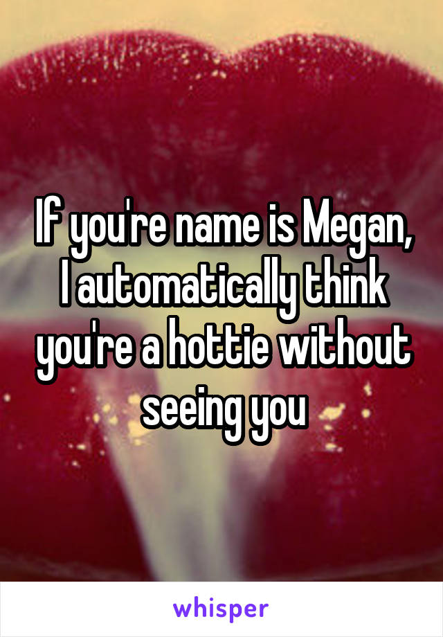 If you're name is Megan, I automatically think you're a hottie without seeing you