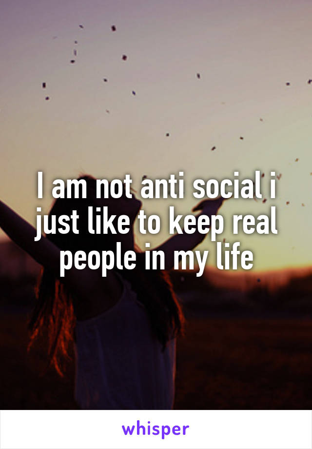 I am not anti social i just like to keep real people in my life