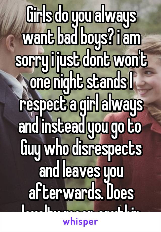 Girls do you always want bad boys? i am sorry i just dont won't one night stands I respect a girl always and instead you go to 
Guy who disrespects and leaves you afterwards. Does loyalty mean anythin