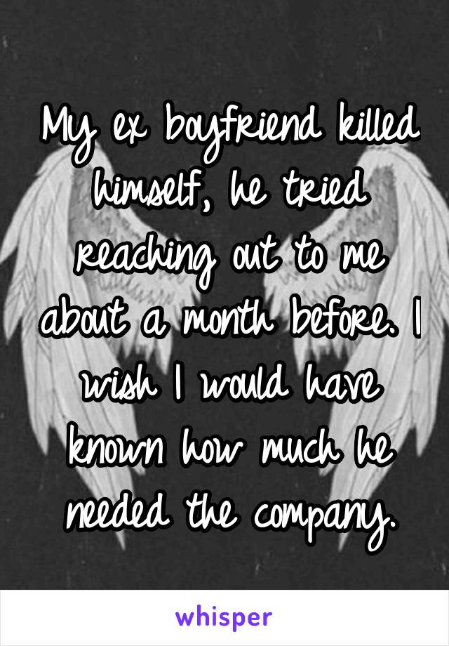 My ex boyfriend killed himself, he tried reaching out to me about a month before. I wish I would have known how much he needed the company.