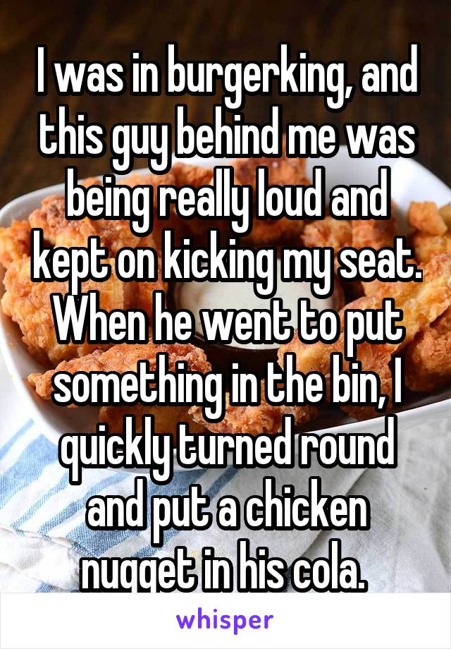 I was in burgerking, and this guy behind me was being really loud and kept on kicking my seat.
When he went to put something in the bin, I quickly turned round and put a chicken nugget in his cola. 