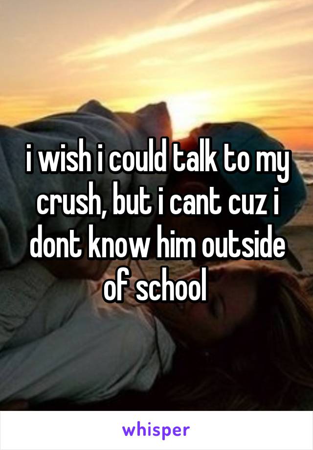 i wish i could talk to my crush, but i cant cuz i dont know him outside of school 