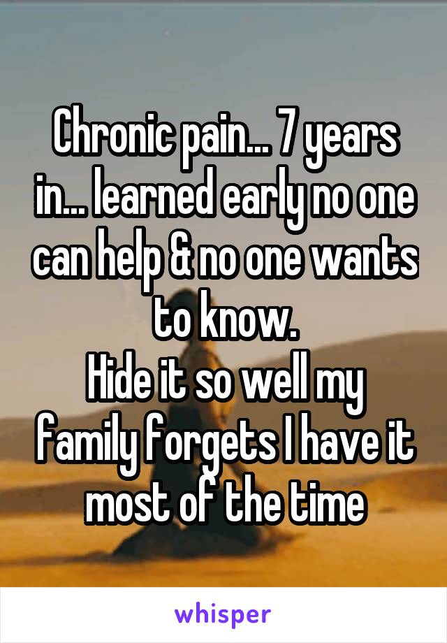 Chronic pain... 7 years in... learned early no one can help & no one wants to know.
Hide it so well my family forgets I have it most of the time