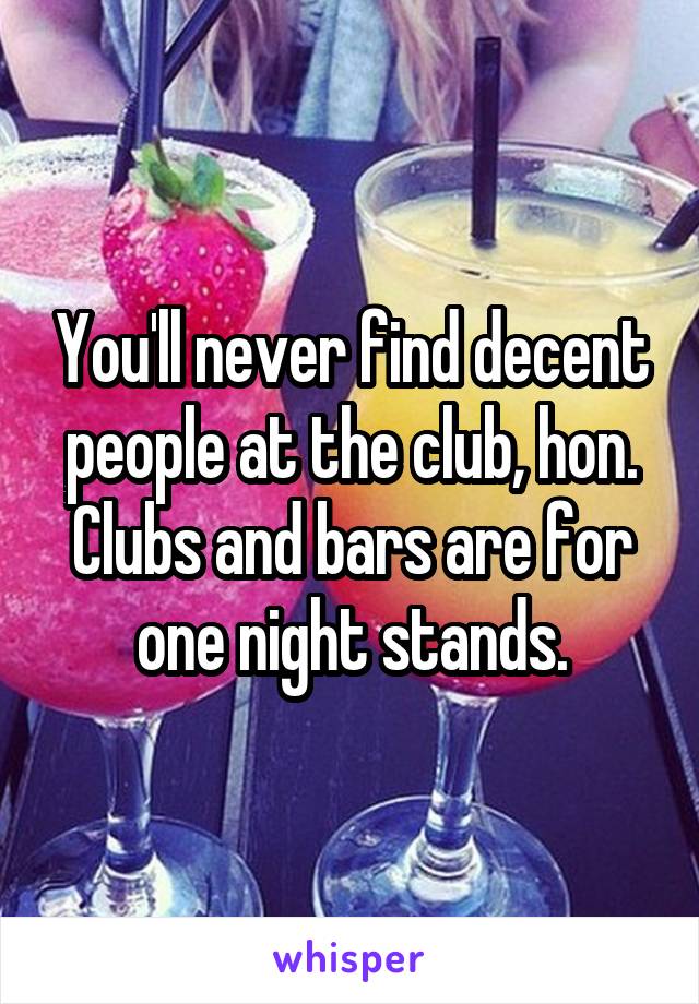 You'll never find decent people at the club, hon. Clubs and bars are for one night stands.