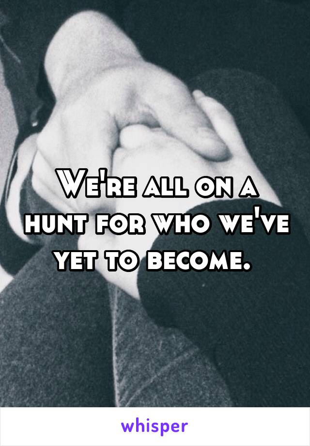 We're all on a hunt for who we've yet to become. 