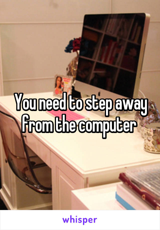 You need to step away from the computer 