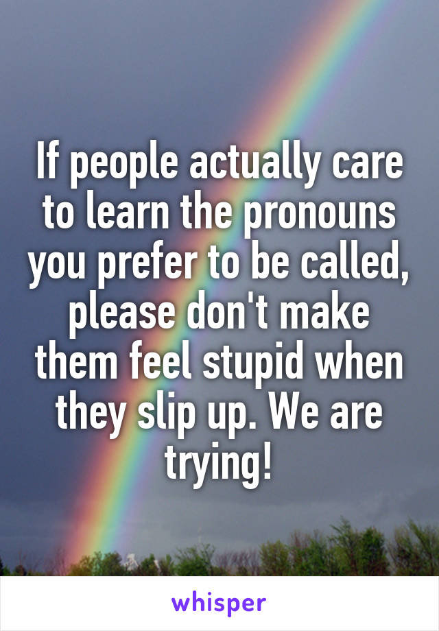 If people actually care to learn the pronouns you prefer to be called, please don't make them feel stupid when they slip up. We are trying!