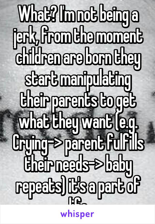 What? I'm not being a jerk, from the moment children are born they start manipulating their parents to get what they want (e.g. Crying-> parent fulfills their needs-> baby repeats) it's a part of life