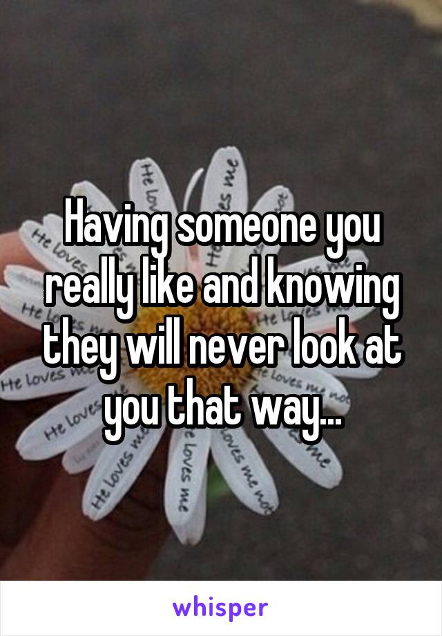 Having someone you really like and knowing they will never look at you that way...