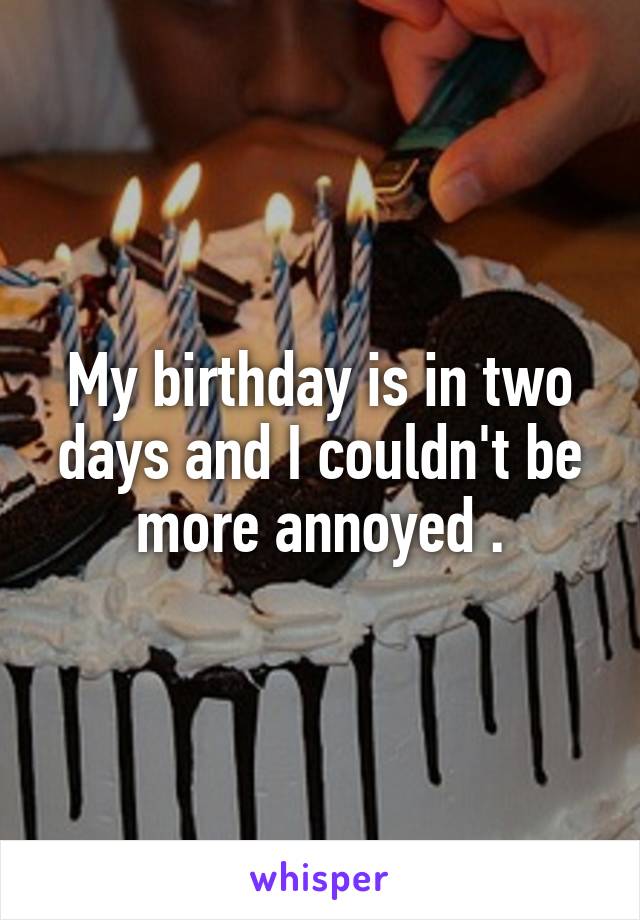 My birthday is in two days and I couldn't be more annoyed .