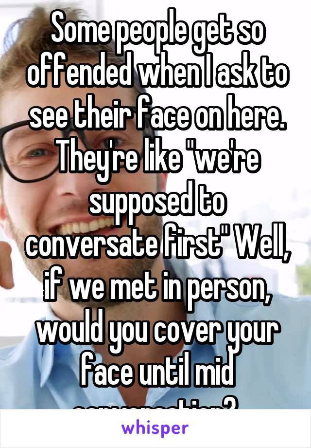 Some people get so offended when I ask to see their face on here. They're like "we're supposed to conversate first" Well, if we met in person, would you cover your face until mid conversation? 