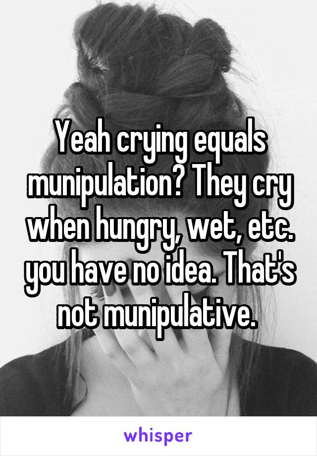 Yeah crying equals munipulation? They cry when hungry, wet, etc. you have no idea. That's not munipulative. 