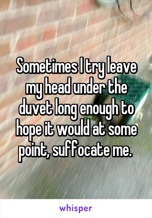 Sometimes I try leave my head under the duvet long enough to hope it would at some point, suffocate me. 