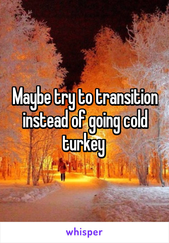 Maybe try to transition instead of going cold turkey 