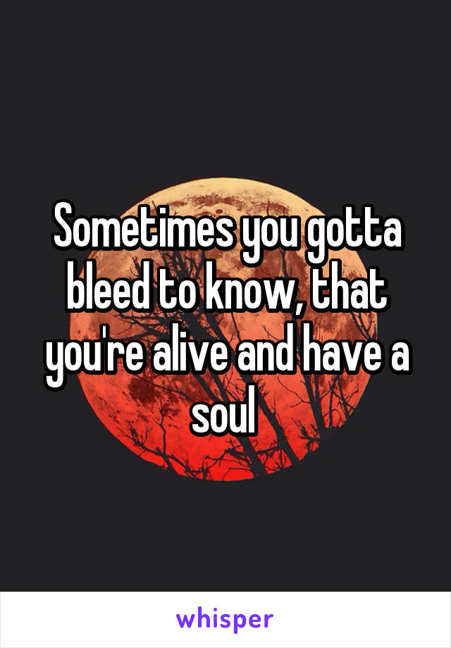 Sometimes you gotta bleed to know, that you're alive and have a soul 