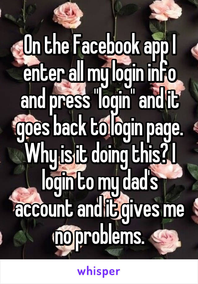 On the Facebook app I enter all my login info and press "login" and it goes back to login page. Why is it doing this? I login to my dad's account and it gives me no problems.