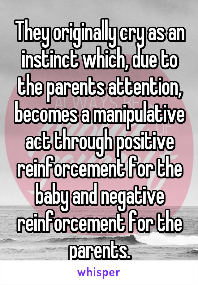 They originally cry as an instinct which, due to the parents attention, becomes a manipulative act through positive reinforcement for the baby and negative reinforcement for the parents.