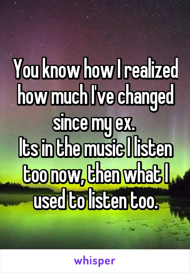 You know how I realized how much I've changed since my ex. 
Its in the music I listen too now, then what I used to listen too.