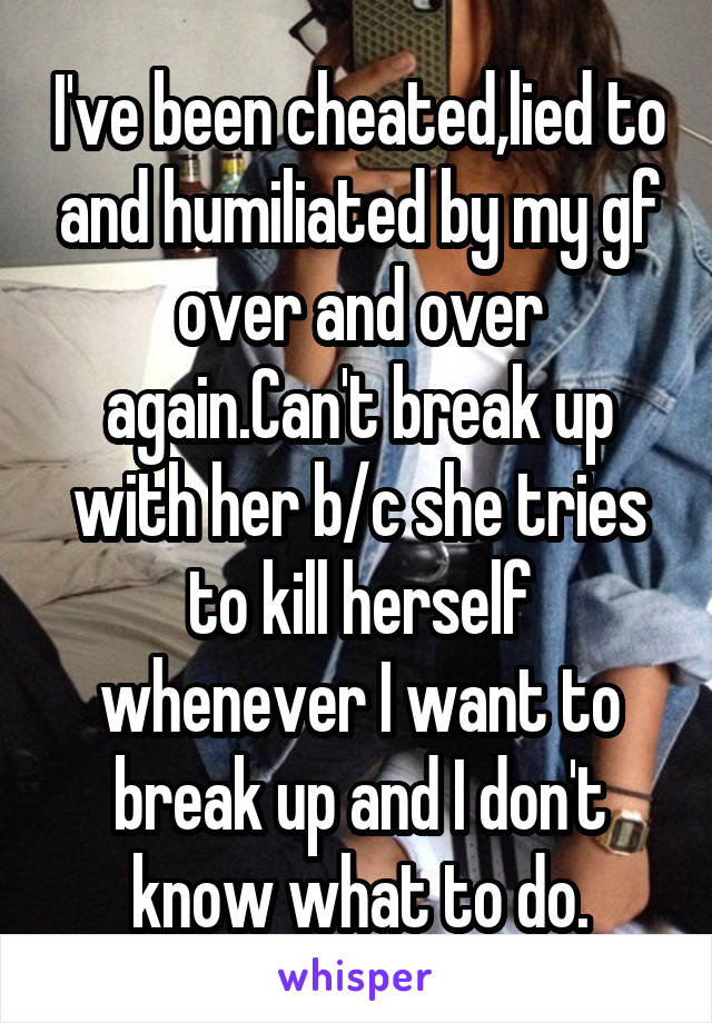 I've been cheated,lied to and humiliated by my gf over and over again.Can't break up with her b/c she tries to kill herself whenever I want to break up and I don't know what to do.