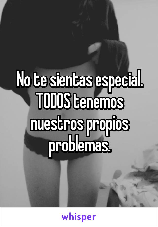 No te sientas especial. TODOS tenemos nuestros propios problemas.