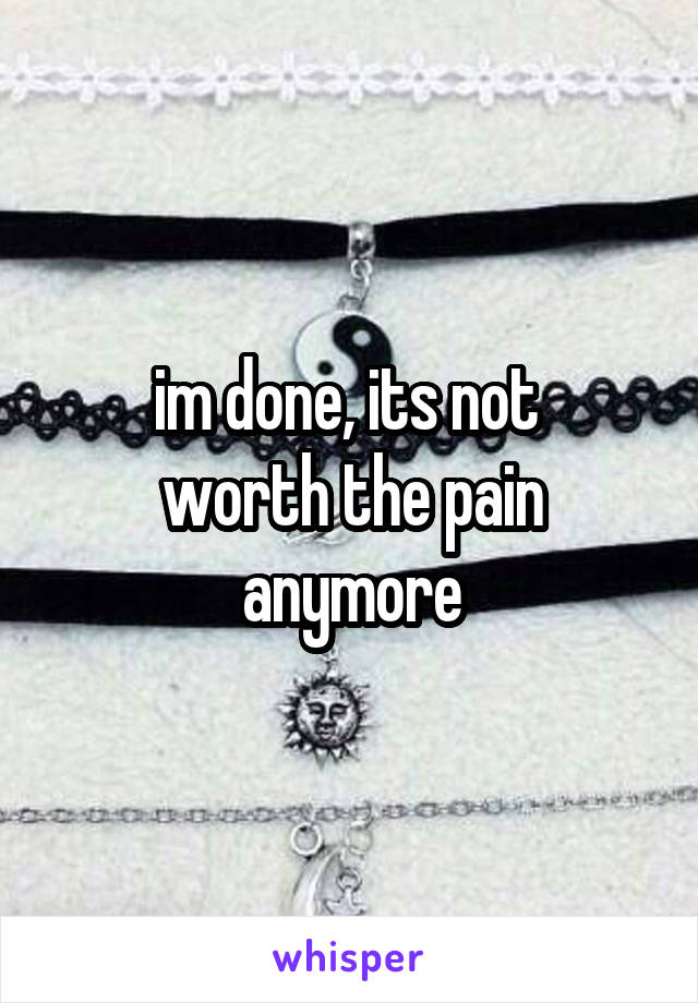 im done, its not 
worth the pain anymore