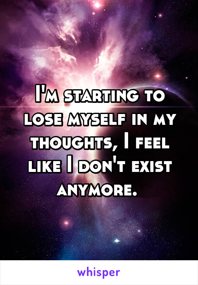 I'm starting to lose myself in my thoughts, I feel like I don't exist anymore. 