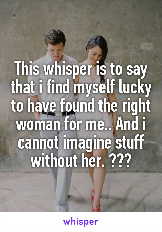 This whisper is to say that i find myself lucky to have found the right woman for me.. And i cannot imagine stuff without her. 😏☺️