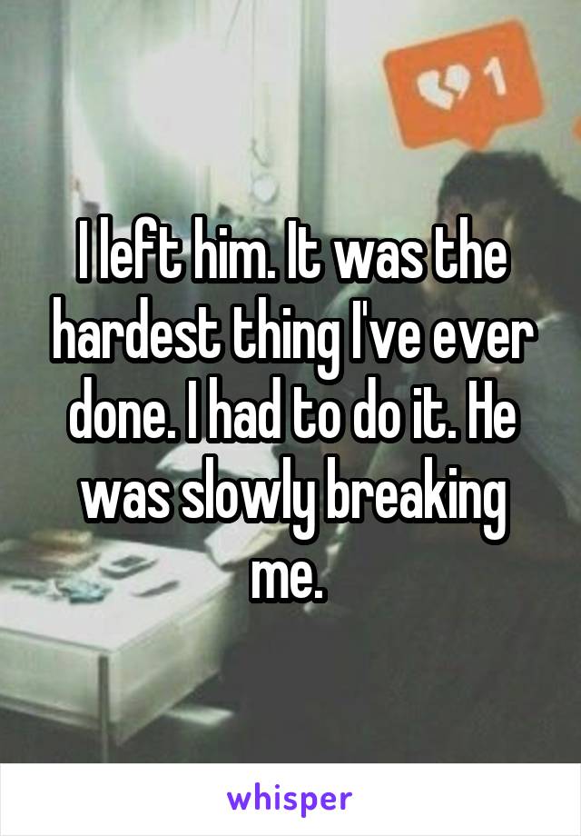 I left him. It was the hardest thing I've ever done. I had to do it. He was slowly breaking me. 