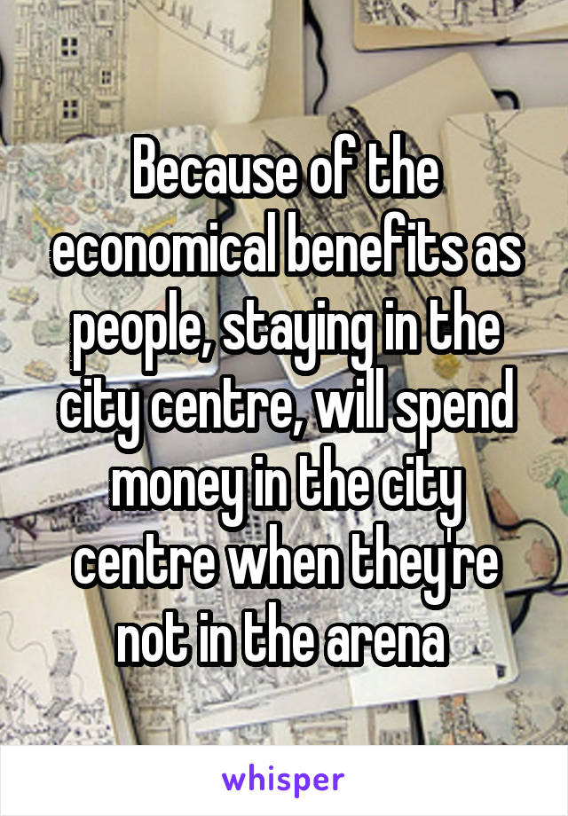 Because of the economical benefits as people, staying in the city centre, will spend money in the city centre when they're not in the arena 