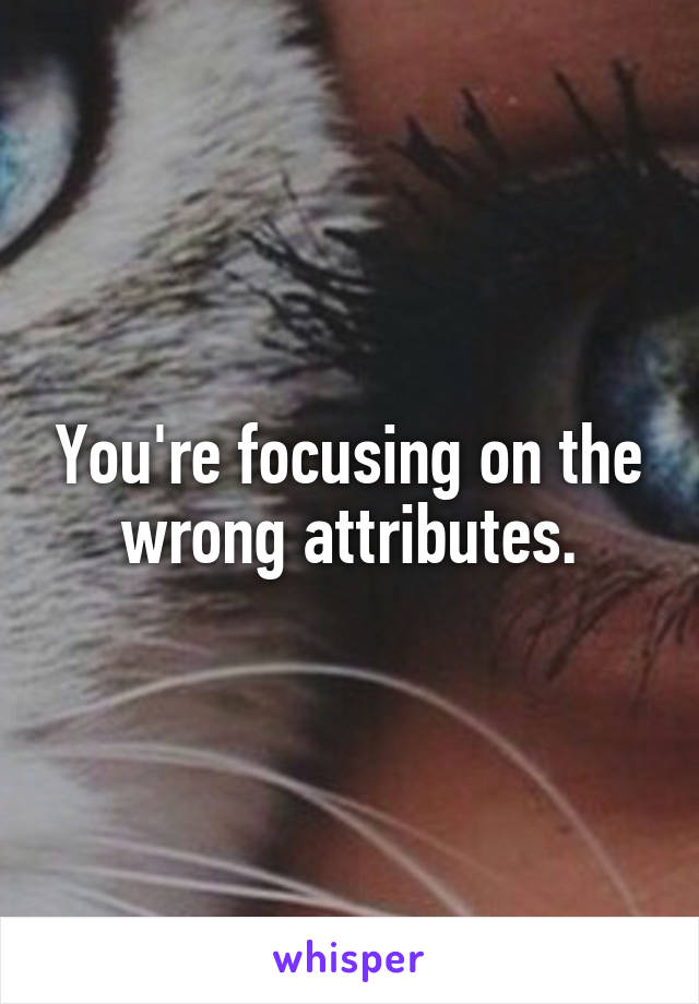 You're focusing on the wrong attributes.