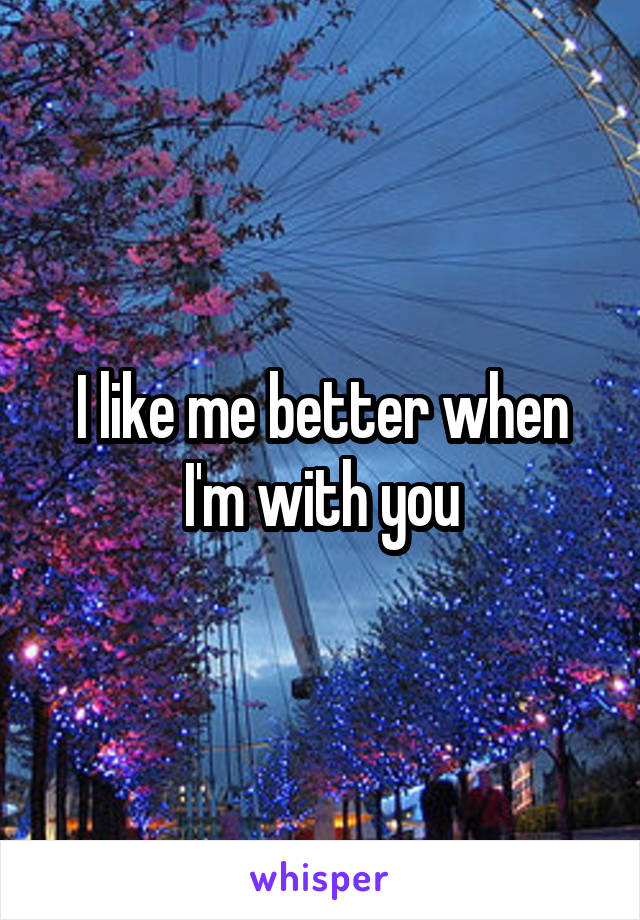 I like me better when I'm with you