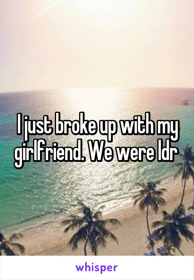 I just broke up with my girlfriend. We were ldr 