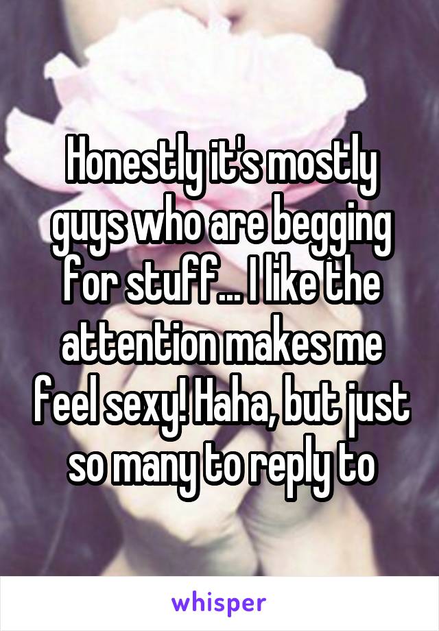 Honestly it's mostly guys who are begging for stuff... I like the attention makes me feel sexy! Haha, but just so many to reply to