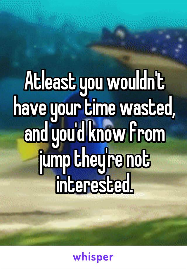 Atleast you wouldn't have your time wasted, and you'd know from jump they're not interested.