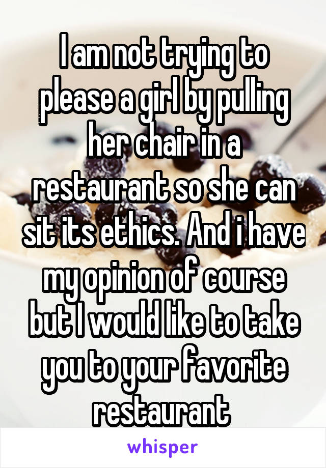 I am not trying to please a girl by pulling her chair in a restaurant so she can sit its ethics. And i have my opinion of course but I would like to take you to your favorite restaurant 