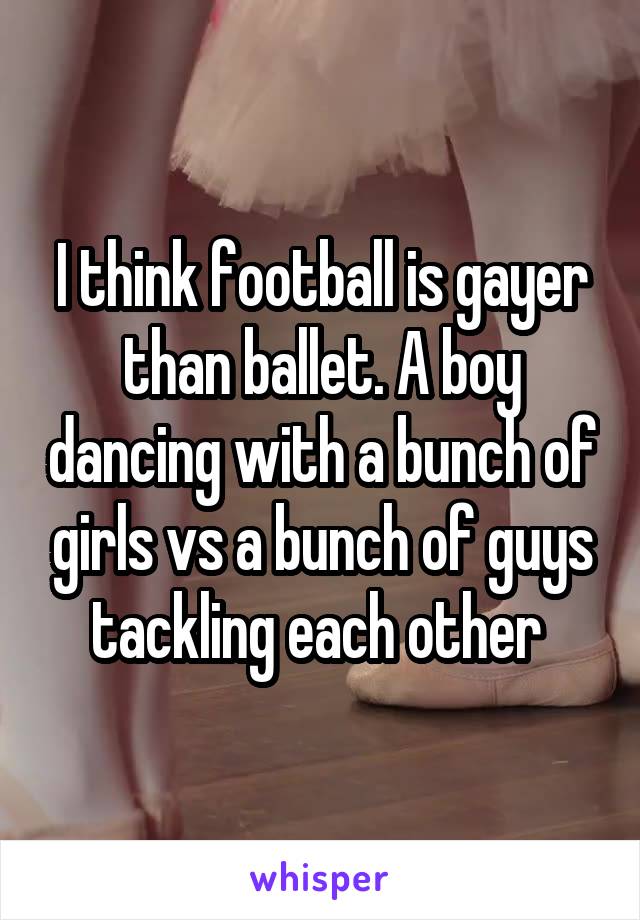 I think football is gayer than ballet. A boy dancing with a bunch of girls vs a bunch of guys tackling each other 