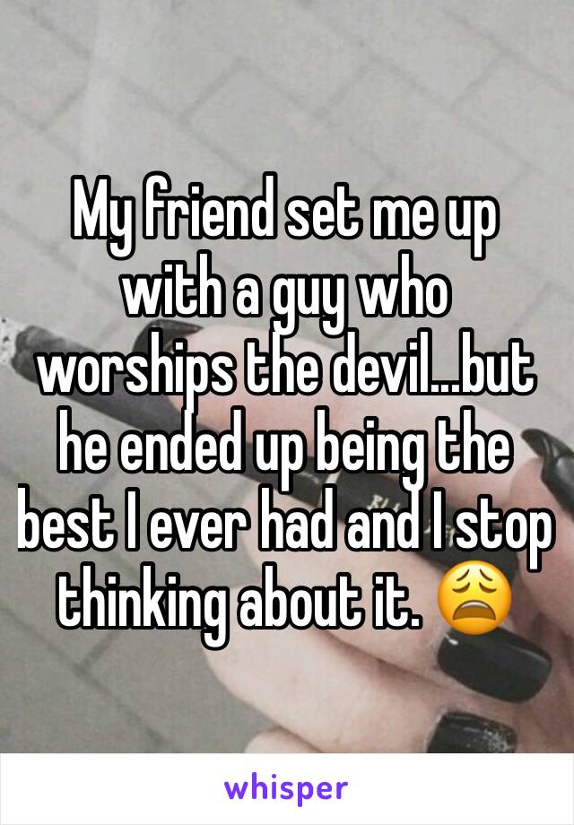 My friend set me up with a guy who worships the devil...but he ended up being the best I ever had and I stop thinking about it. 😩 