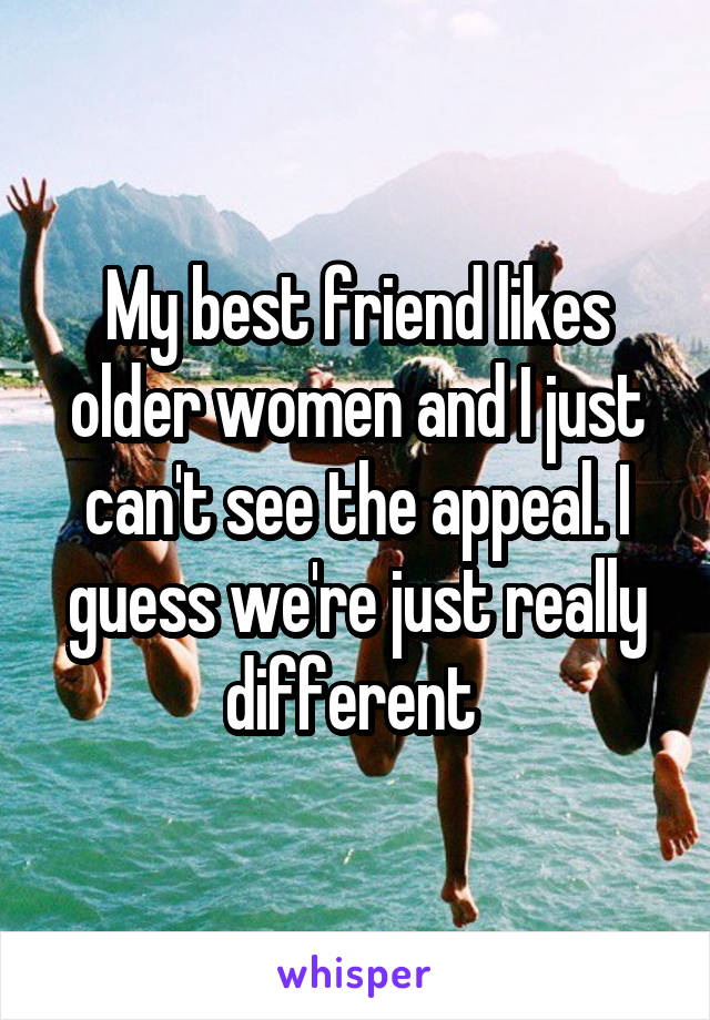 My best friend likes older women and I just can't see the appeal. I guess we're just really different 