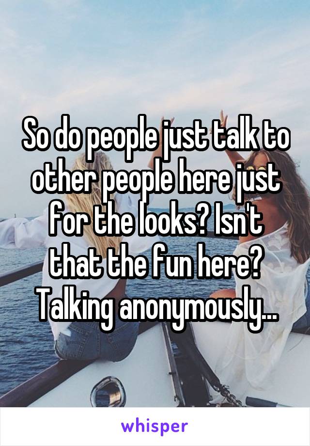 So do people just talk to other people here just for the looks? Isn't that the fun here? Talking anonymously...