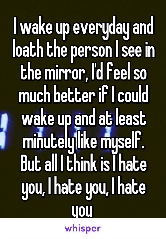 I wake up everyday and loath the person I see in the mirror, I'd feel so much better if I could wake up and at least minutely like myself. But all I think is I hate you, I hate you, I hate you 