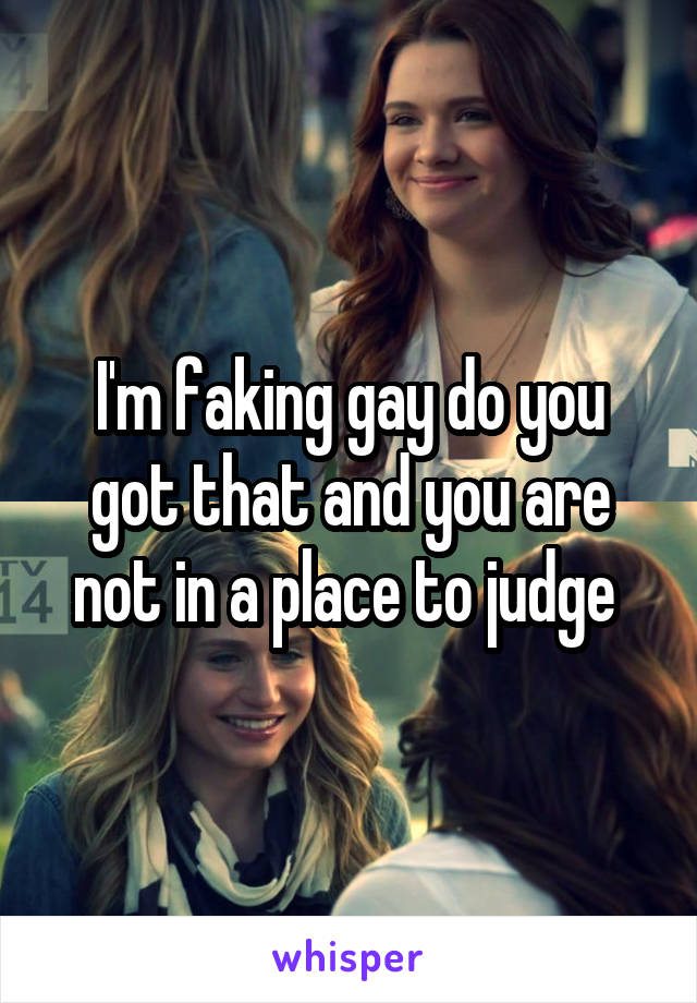 I'm faking gay do you got that and you are not in a place to judge 