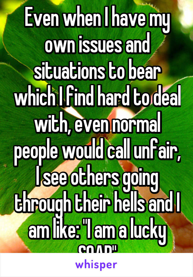 Even when I have my own issues and situations to bear which I find hard to deal with, even normal people would call unfair, I see others going through their hells and I am like: "I am a lucky SOAB"