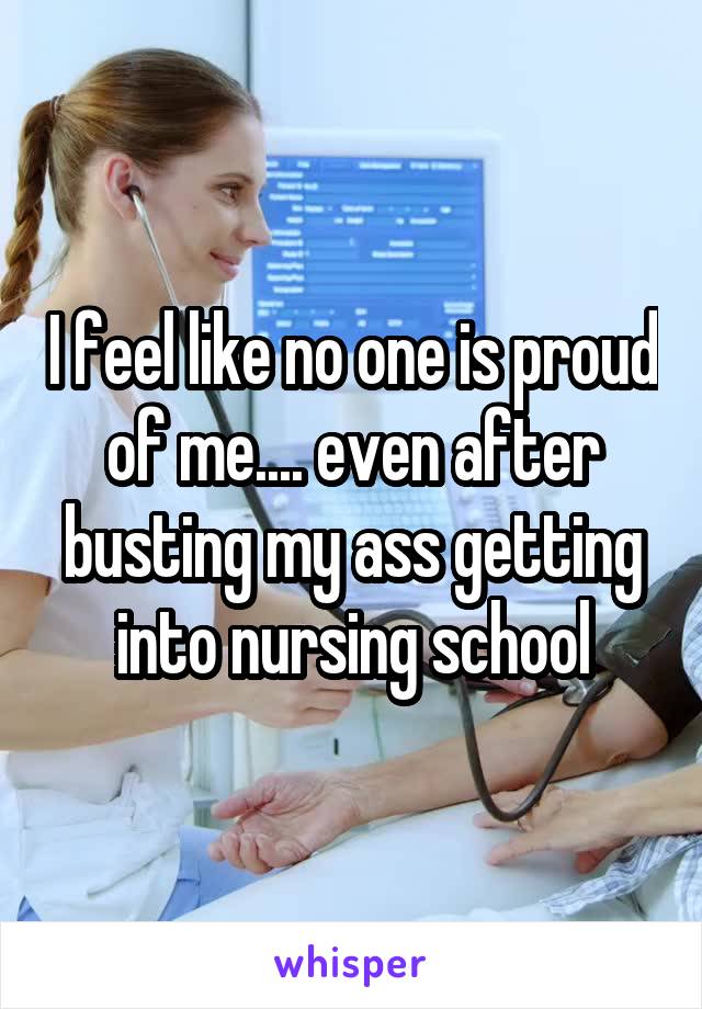 I feel like no one is proud of me.... even after busting my ass getting into nursing school