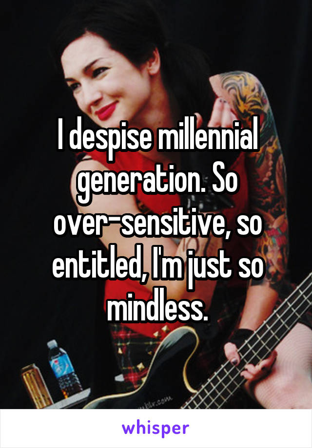 I despise millennial generation. So over-sensitive, so entitled, I'm just so mindless.