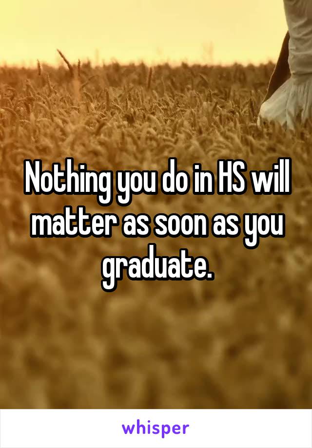 Nothing you do in HS will matter as soon as you graduate.