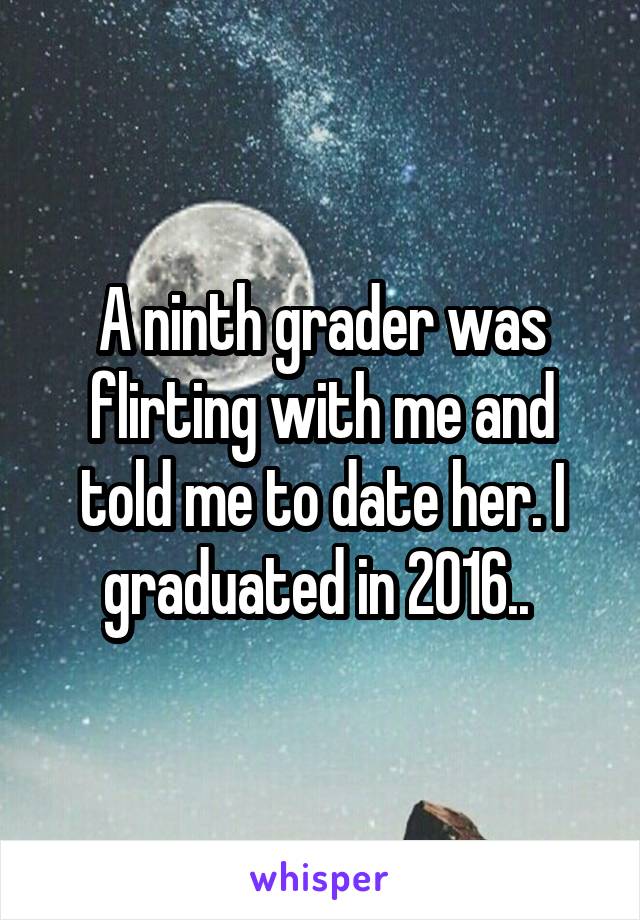 A ninth grader was flirting with me and told me to date her. I graduated in 2016.. 