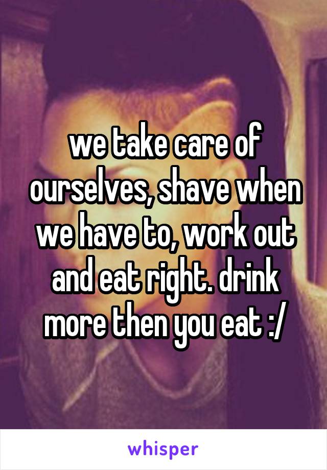 we take care of ourselves, shave when we have to, work out and eat right. drink more then you eat :/