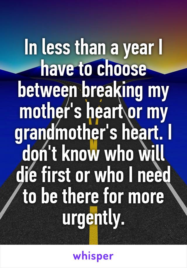 In less than a year I have to choose between breaking my mother's heart or my grandmother's heart. I don't know who will die first or who I need to be there for more urgently.